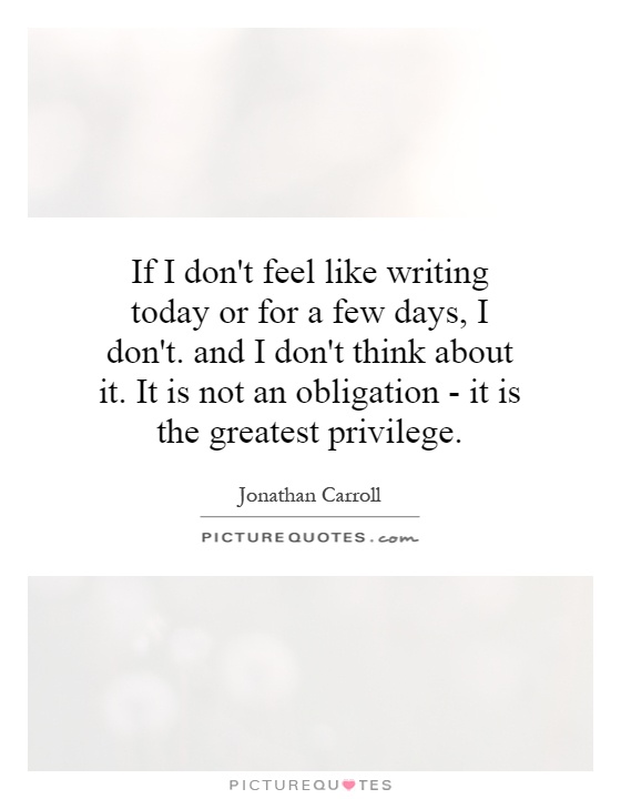 If I don't feel like writing today or for a few days, I don't. and I don't think about it. It is not an obligation - it is the greatest privilege Picture Quote #1