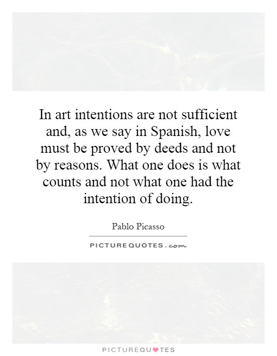 In art intentions are not sufficient and, as we say in Spanish, love must be proved by deeds and not by reasons. What one does is what counts and not what one had the intention of doing Picture Quote #1