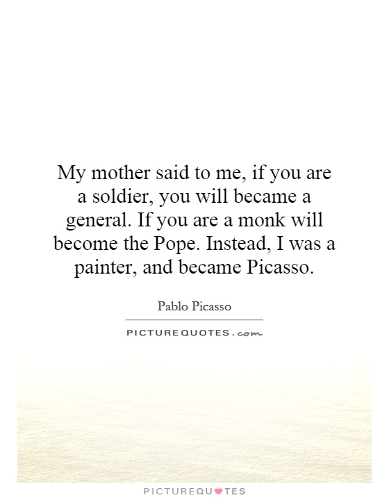 My mother said to me, if you are a soldier, you will became a general. If you are a monk will become the Pope. Instead, I was a painter, and became Picasso Picture Quote #1