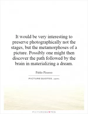 It would be very interesting to preserve photographically not the stages, but the metamorphoses of a picture. Possibly one might then discover the path followed by the brain in materializing a dream Picture Quote #1