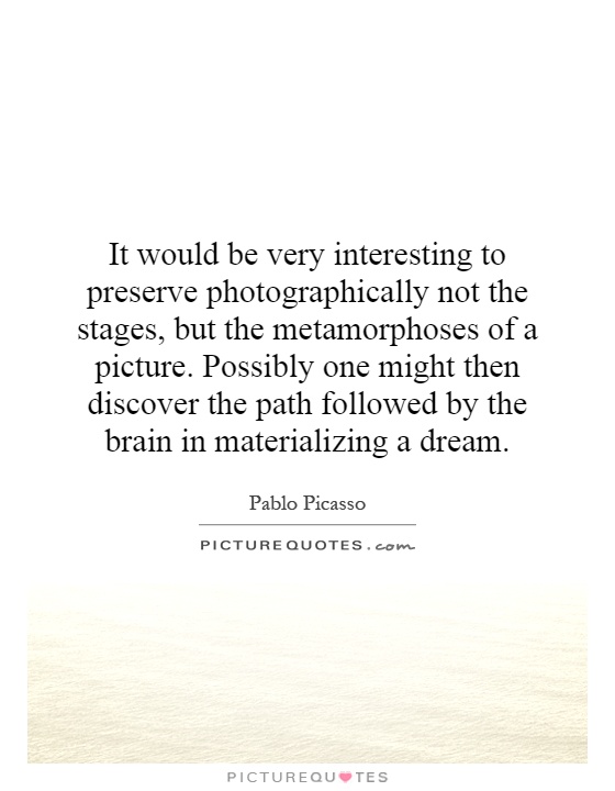 It would be very interesting to preserve photographically not the stages, but the metamorphoses of a picture. Possibly one might then discover the path followed by the brain in materializing a dream Picture Quote #1