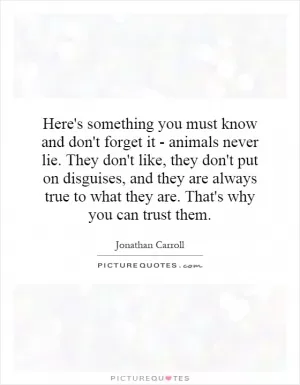 Here's something you must know and don't forget it - animals never lie. They don't like, they don't put on disguises, and they are always true to what they are. That's why you can trust them Picture Quote #1