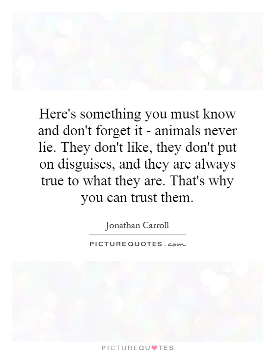 Here's something you must know and don't forget it - animals never lie. They don't like, they don't put on disguises, and they are always true to what they are. That's why you can trust them Picture Quote #1