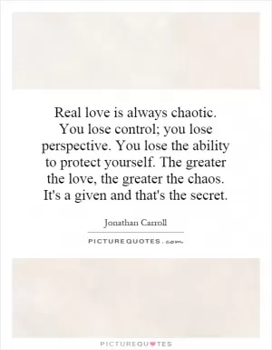 Real love is always chaotic. You lose control; you lose perspective. You lose the ability to protect yourself. The greater the love, the greater the chaos. It's a given and that's the secret Picture Quote #1