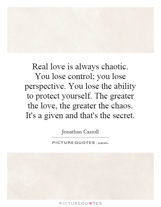 Real love is always chaotic. You lose control; you lose perspective. You lose the ability to protect yourself. The greater the love, the greater the chaos. It's a given and that's the secret Picture Quote #1