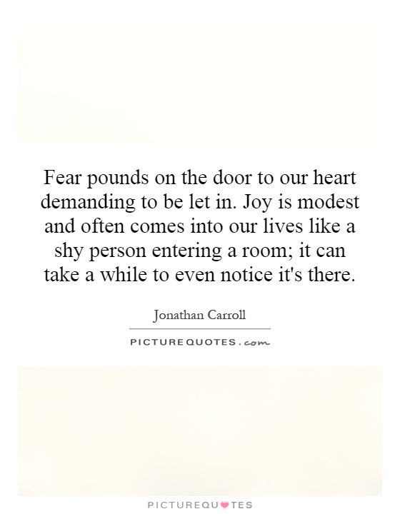 Fear pounds on the door to our heart demanding to be let in. Joy is modest and often comes into our lives like a shy person entering a room; it can take a while to even notice it's there Picture Quote #1