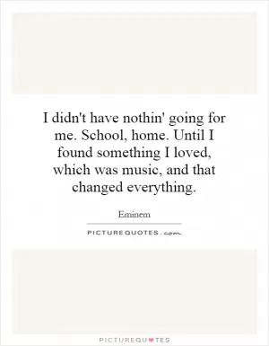 I didn't have nothin' going for me. School, home. Until I found something I loved, which was music, and that changed everything Picture Quote #1