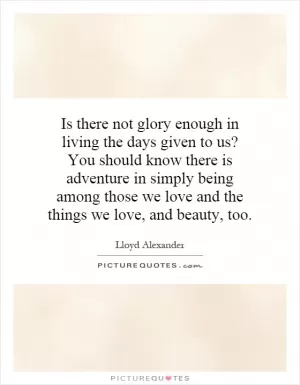 Is there not glory enough in living the days given to us? You should know there is adventure in simply being among those we love and the things we love, and beauty, too Picture Quote #1
