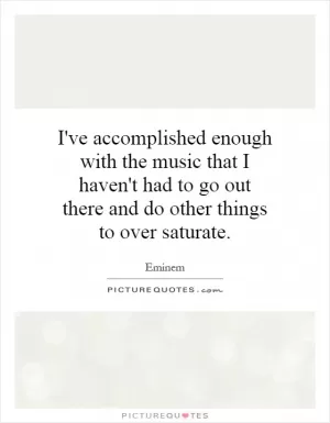 I've accomplished enough with the music that I haven't had to go out there and do other things to over saturate Picture Quote #1