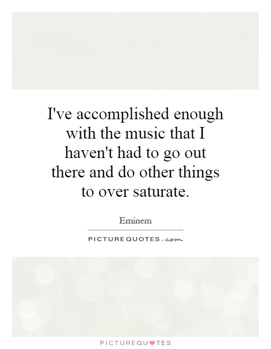 I've accomplished enough with the music that I haven't had to go out there and do other things to over saturate Picture Quote #1