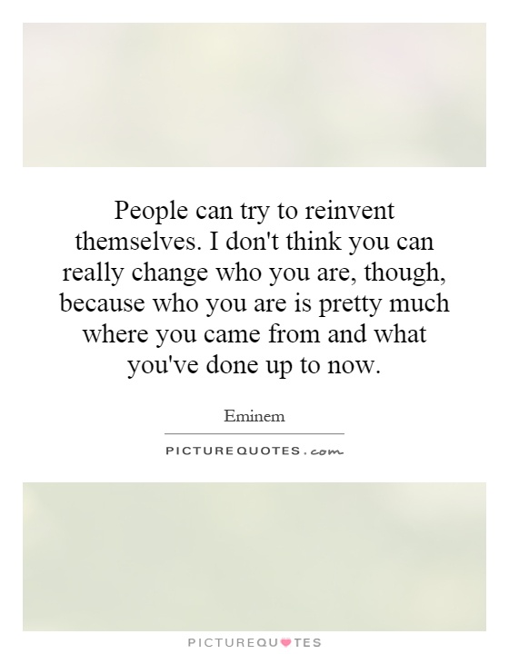 People can try to reinvent themselves. I don't think you can really change who you are, though, because who you are is pretty much where you came from and what you've done up to now Picture Quote #1