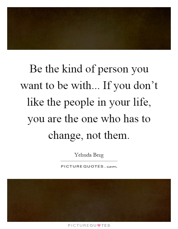 Be the kind of person you want to be with... If you don't like the people in your life, you are the one who has to change, not them Picture Quote #1