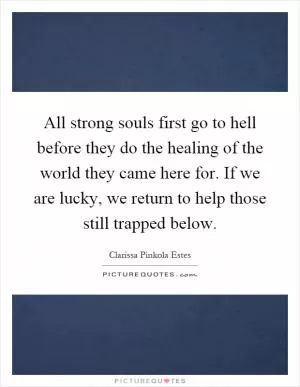 All strong souls first go to hell before they do the healing of the world they came here for. If we are lucky, we return to help those still trapped below Picture Quote #1