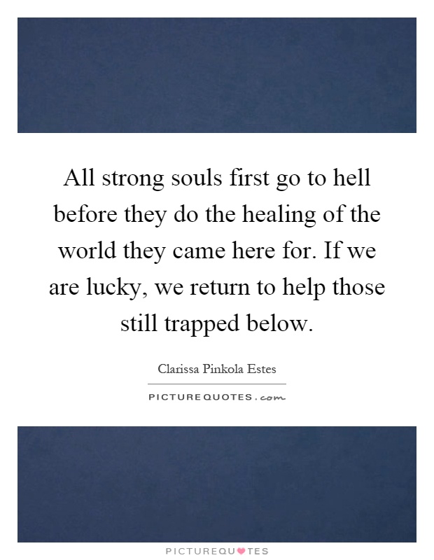 All strong souls first go to hell before they do the healing of the world they came here for. If we are lucky, we return to help those still trapped below Picture Quote #1