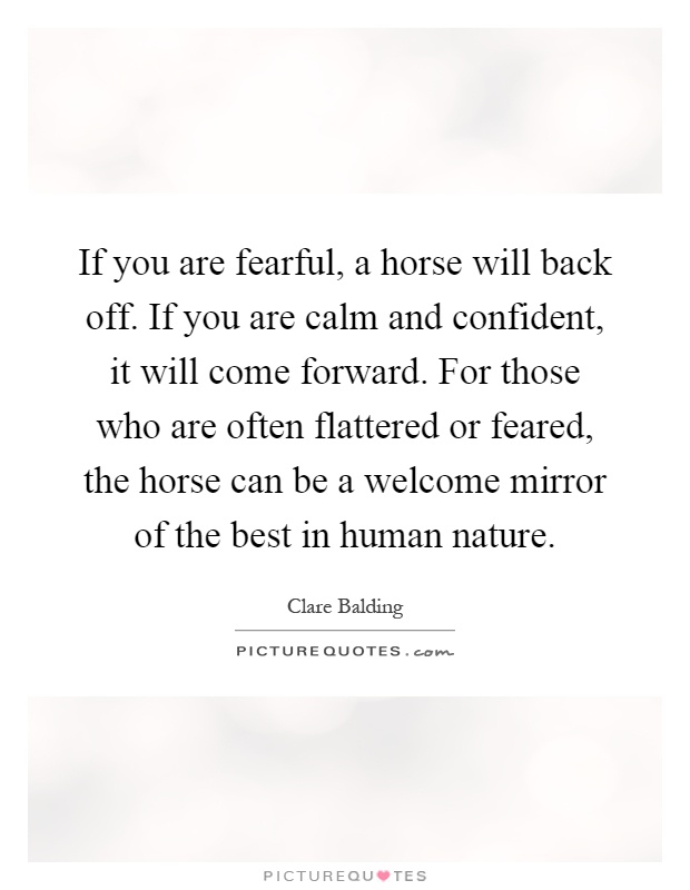 If you are fearful, a horse will back off. If you are calm and confident, it will come forward. For those who are often flattered or feared, the horse can be a welcome mirror of the best in human nature Picture Quote #1