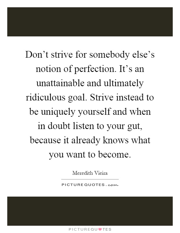 Don't strive for somebody else's notion of perfection. It's an unattainable and ultimately ridiculous goal. Strive instead to be uniquely yourself and when in doubt listen to your gut, because it already knows what you want to become Picture Quote #1
