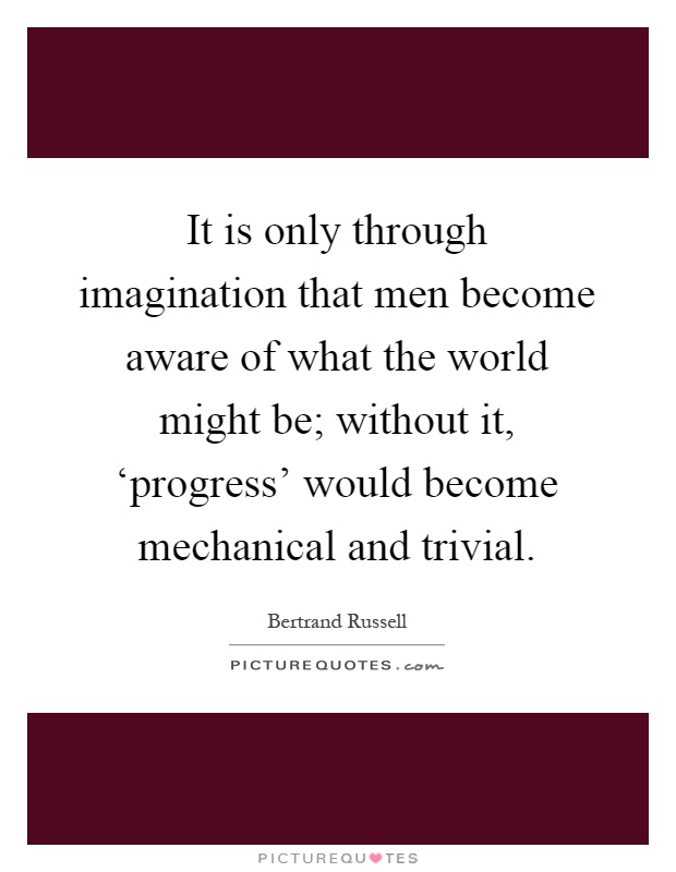 It is only through imagination that men become aware of what the world might be; without it, ‘progress' would become mechanical and trivial Picture Quote #1
