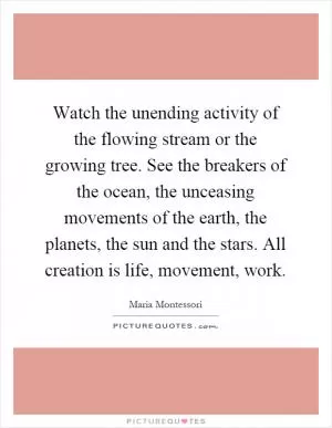 Watch the unending activity of the flowing stream or the growing tree. See the breakers of the ocean, the unceasing movements of the earth, the planets, the sun and the stars. All creation is life, movement, work Picture Quote #1
