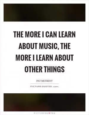 The more I can learn about music, the more I learn about other things Picture Quote #1