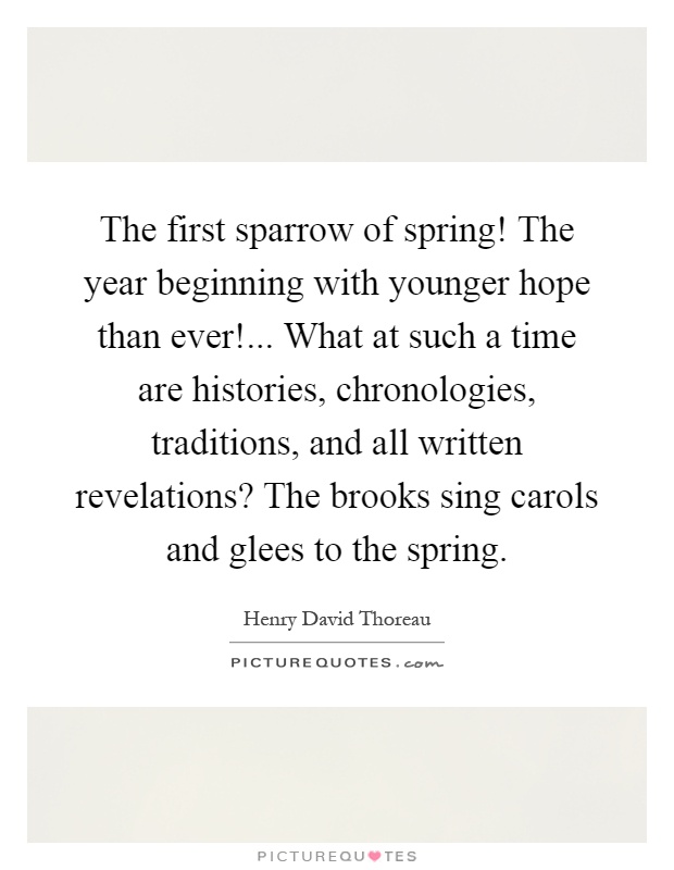 The first sparrow of spring! The year beginning with younger hope than ever!... What at such a time are histories, chronologies, traditions, and all written revelations? The brooks sing carols and glees to the spring Picture Quote #1
