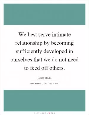 We best serve intimate relationship by becoming sufficiently developed in ourselves that we do not need to feed off others Picture Quote #1