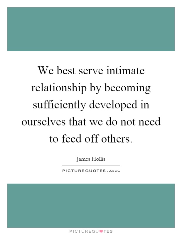 We best serve intimate relationship by becoming sufficiently developed in ourselves that we do not need to feed off others Picture Quote #1