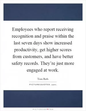 Employees who report receiving recognition and praise within the last seven days show increased productivity, get higher scores from customers, and have better safety records. They’re just more engaged at work Picture Quote #1