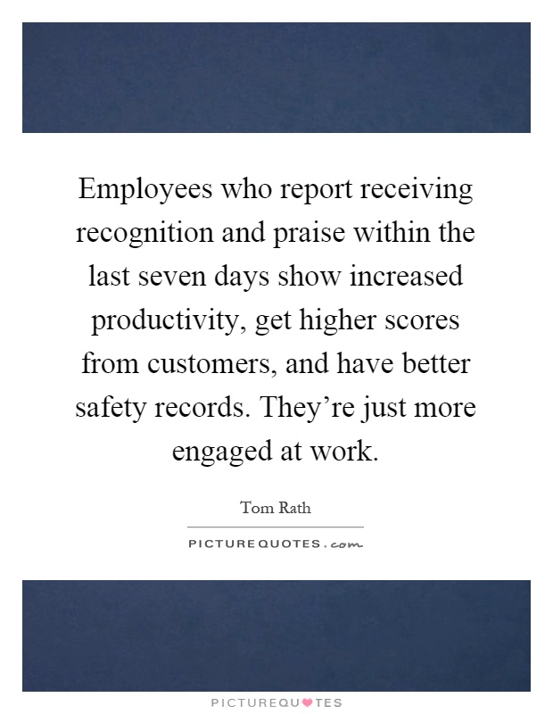 Employees who report receiving recognition and praise within the last seven days show increased productivity, get higher scores from customers, and have better safety records. They're just more engaged at work Picture Quote #1