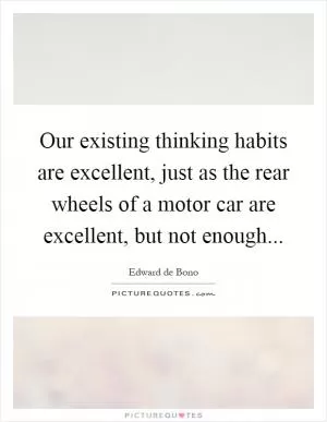 Our existing thinking habits are excellent, just as the rear wheels of a motor car are excellent, but not enough Picture Quote #1