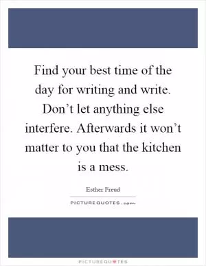 Find your best time of the day for writing and write. Don’t let anything else interfere. Afterwards it won’t matter to you that the kitchen is a mess Picture Quote #1