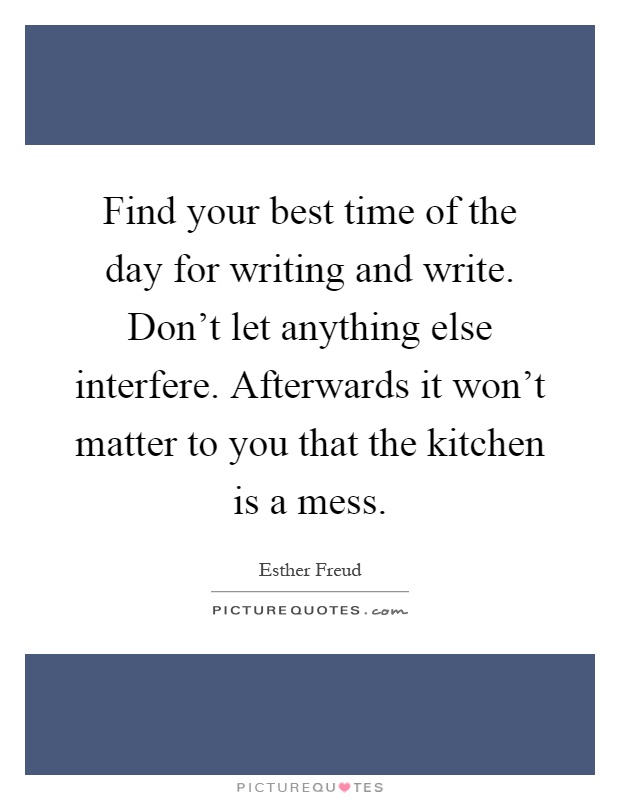 Find your best time of the day for writing and write. Don't let anything else interfere. Afterwards it won't matter to you that the kitchen is a mess Picture Quote #1