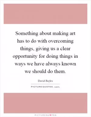 Something about making art has to do with overcoming things, giving us a clear opportunity for doing things in ways we have always known we should do them Picture Quote #1