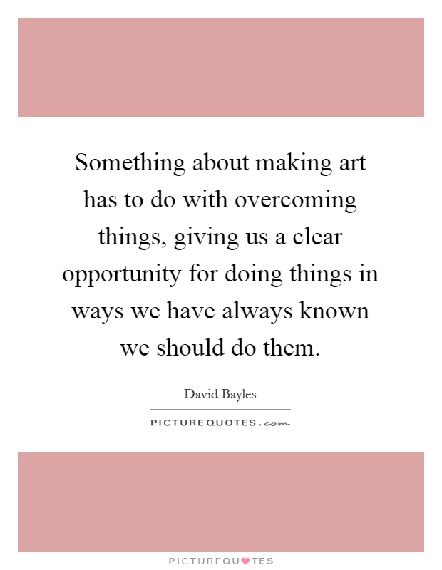 Something about making art has to do with overcoming things, giving us a clear opportunity for doing things in ways we have always known we should do them Picture Quote #1