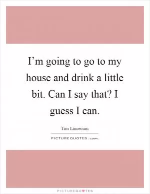 I’m going to go to my house and drink a little bit. Can I say that? I guess I can Picture Quote #1