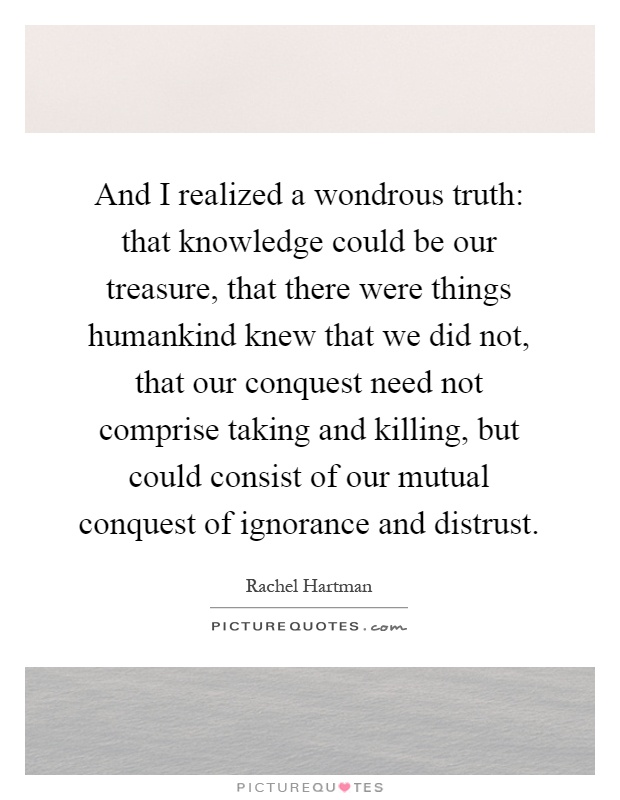 And I realized a wondrous truth: that knowledge could be our treasure, that there were things humankind knew that we did not, that our conquest need not comprise taking and killing, but could consist of our mutual conquest of ignorance and distrust Picture Quote #1