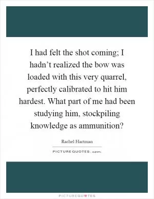 I had felt the shot coming; I hadn’t realized the bow was loaded with this very quarrel, perfectly calibrated to hit him hardest. What part of me had been studying him, stockpiling knowledge as ammunition? Picture Quote #1