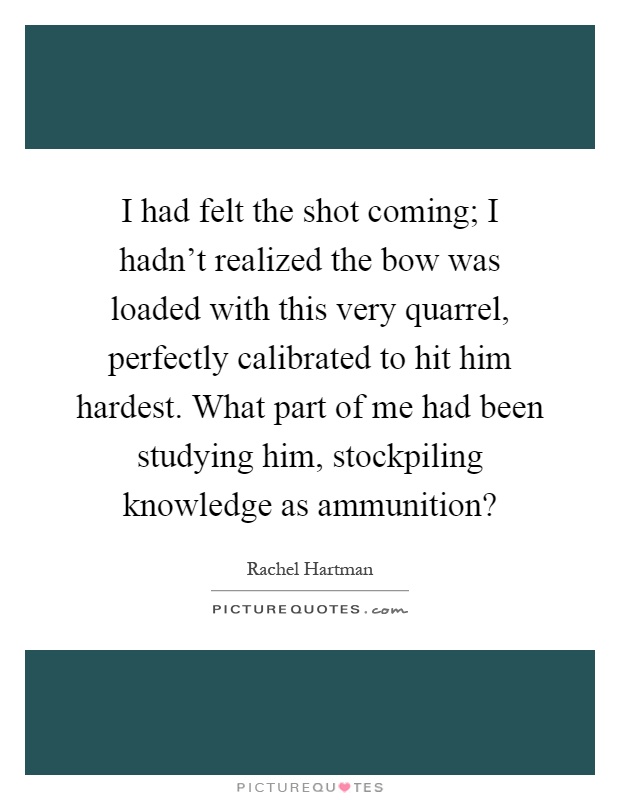 I had felt the shot coming; I hadn't realized the bow was loaded with this very quarrel, perfectly calibrated to hit him hardest. What part of me had been studying him, stockpiling knowledge as ammunition? Picture Quote #1