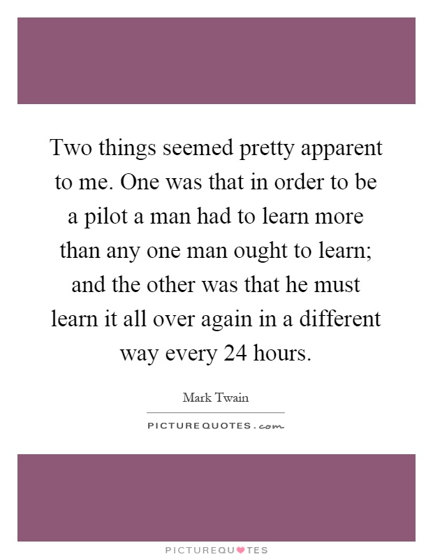 Two things seemed pretty apparent to me. One was that in order to be a pilot a man had to learn more than any one man ought to learn; and the other was that he must learn it all over again in a different way every 24 hours Picture Quote #1