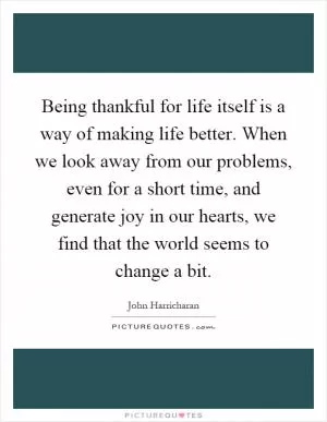 Being thankful for life itself is a way of making life better. When we look away from our problems, even for a short time, and generate joy in our hearts, we find that the world seems to change a bit Picture Quote #1