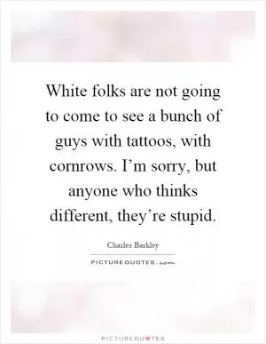 White folks are not going to come to see a bunch of guys with tattoos, with cornrows. I’m sorry, but anyone who thinks different, they’re stupid Picture Quote #1
