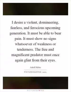 I desire a violent, domineering, fearless, and ferocious upcoming generation. It must be able to bear pain. It must show no signs whatsoever of weakness or tenderness. The free and magnificent predator must once again glint from their eyes Picture Quote #1