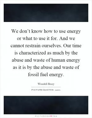 We don’t know how to use energy or what to use it for. And we cannot restrain ourselves. Our time is characterized as much by the abuse and waste of human energy as it is by the abuse and waste of fossil fuel energy Picture Quote #1