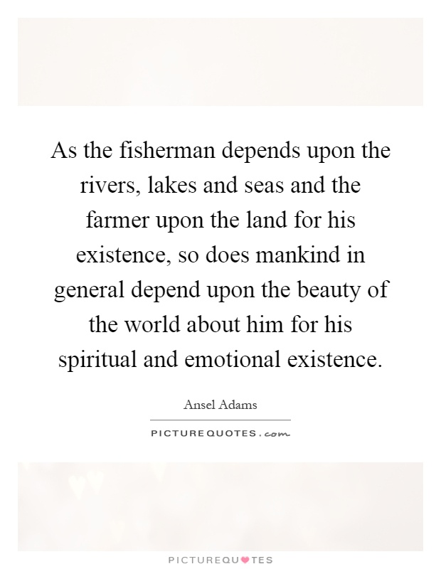 As the fisherman depends upon the rivers, lakes and seas and the farmer upon the land for his existence, so does mankind in general depend upon the beauty of the world about him for his spiritual and emotional existence Picture Quote #1