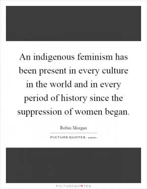 An indigenous feminism has been present in every culture in the world and in every period of history since the suppression of women began Picture Quote #1
