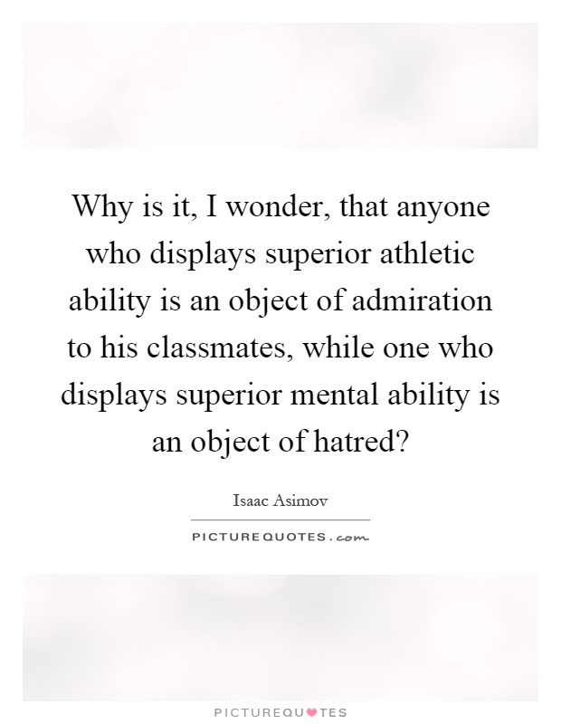 Why is it, I wonder, that anyone who displays superior athletic ability is an object of admiration to his classmates, while one who displays superior mental ability is an object of hatred? Picture Quote #1