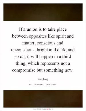 If a union is to take place between opposites like spirit and matter, conscious and unconscious, bright and dark, and so on, it will happen in a third thing, which represents not a compromise but something new Picture Quote #1