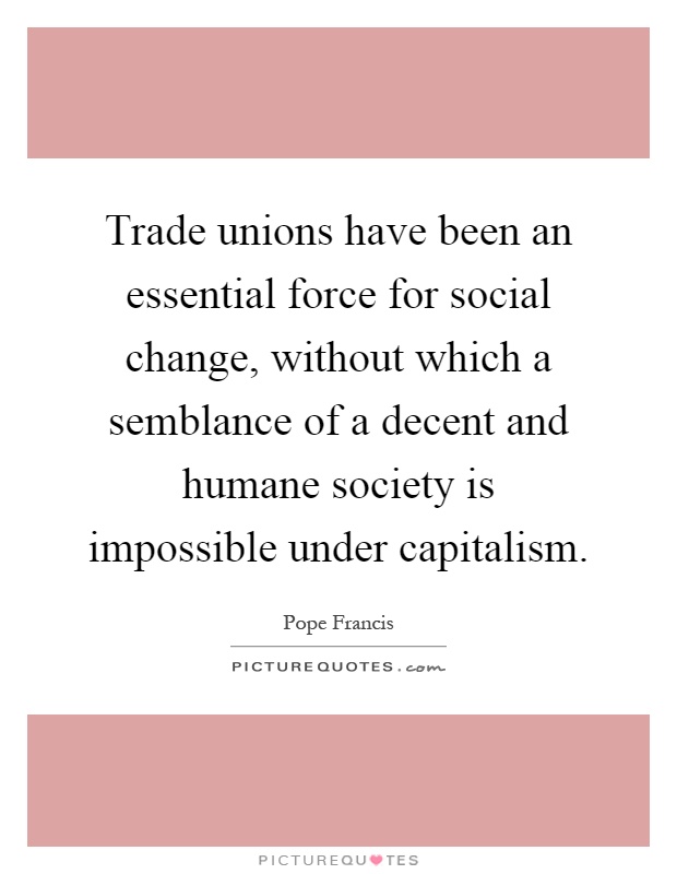 Trade unions have been an essential force for social change, without which a semblance of a decent and humane society is impossible under capitalism Picture Quote #1
