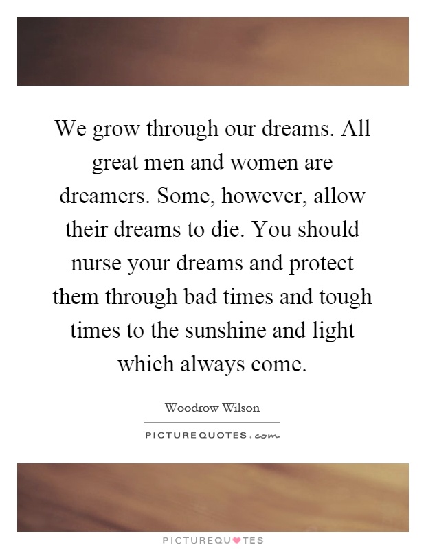 We grow through our dreams. All great men and women are dreamers. Some, however, allow their dreams to die. You should nurse your dreams and protect them through bad times and tough times to the sunshine and light which always come Picture Quote #1