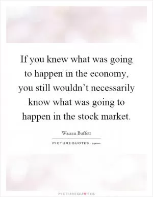 If you knew what was going to happen in the economy, you still wouldn’t necessarily know what was going to happen in the stock market Picture Quote #1