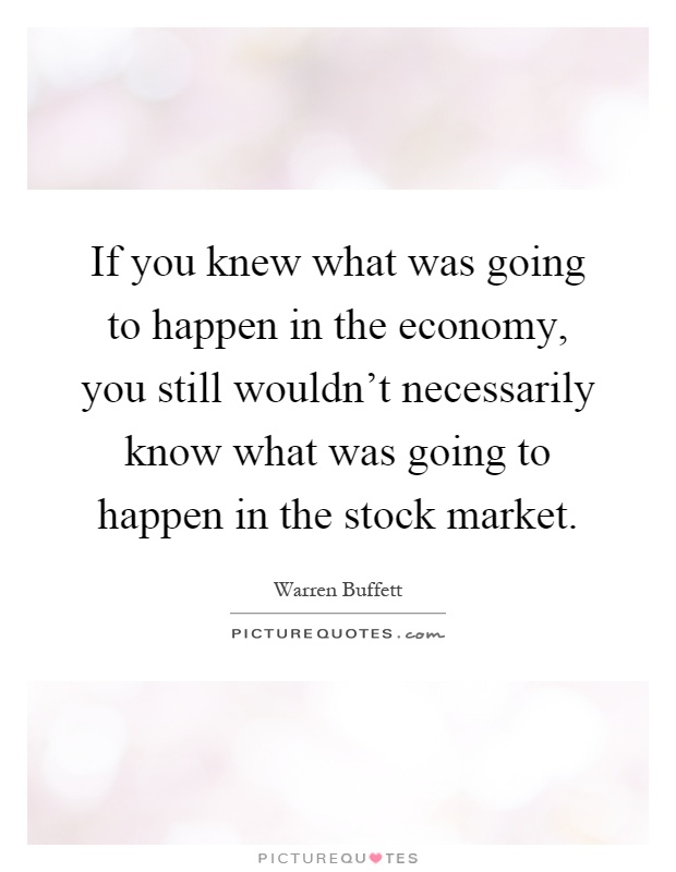 If you knew what was going to happen in the economy, you still wouldn't necessarily know what was going to happen in the stock market Picture Quote #1